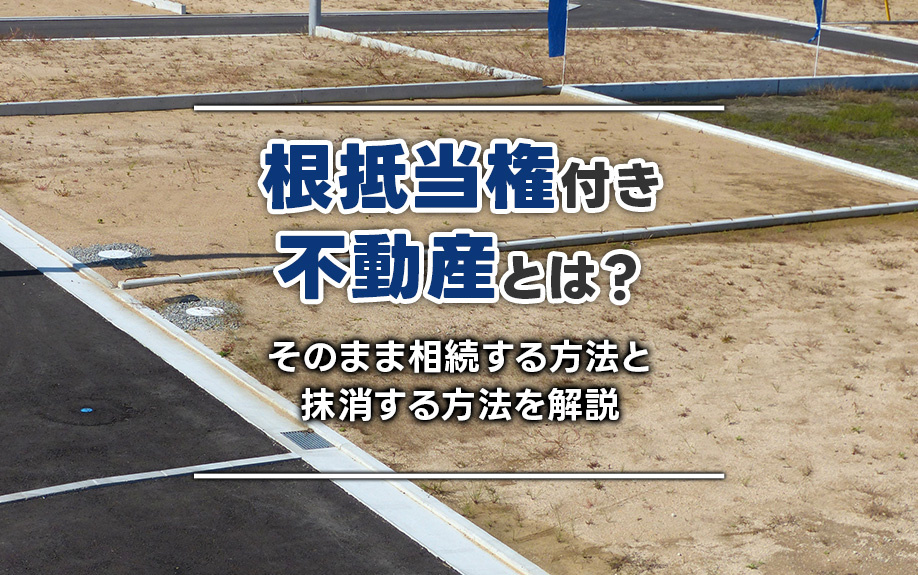 根抵当権付き不動産とは？そのまま相続する方法と抹消する方法を解説