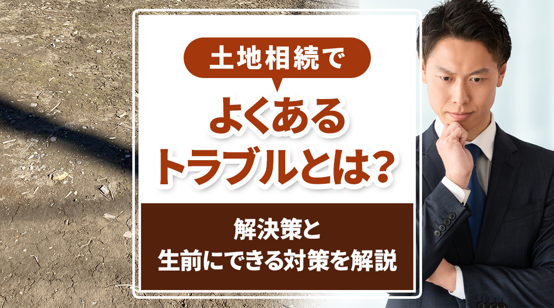 土地相続でよくあるトラブルとは？解決策と生前にできる対策を解説