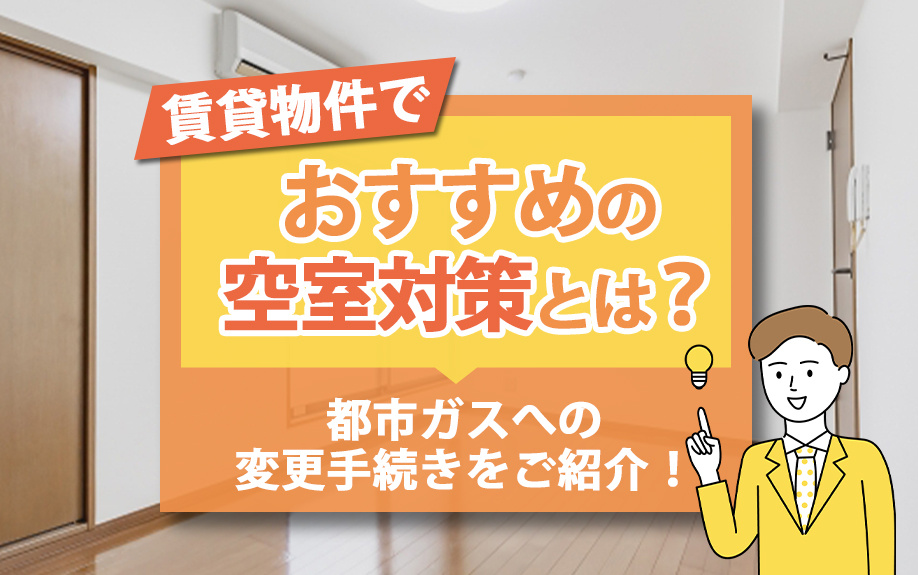 賃貸物件でおすすめの空室対策とは？都市ガスへの変更手続きをご紹介！
