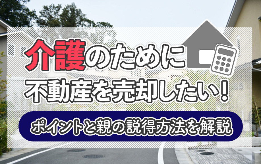 介護のために不動産を売却したい！ポイントと親の説得方法を解説
