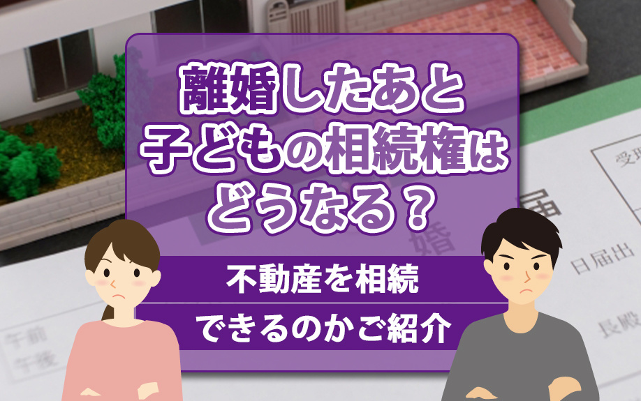 離婚したあと子どもの相続権はどうなる？不動産を相続できるのかご紹介