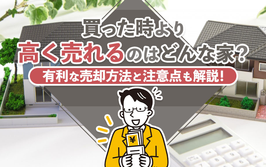 買った時より高く売れるのはどんな家？有利な売却方法と注意点も解説！