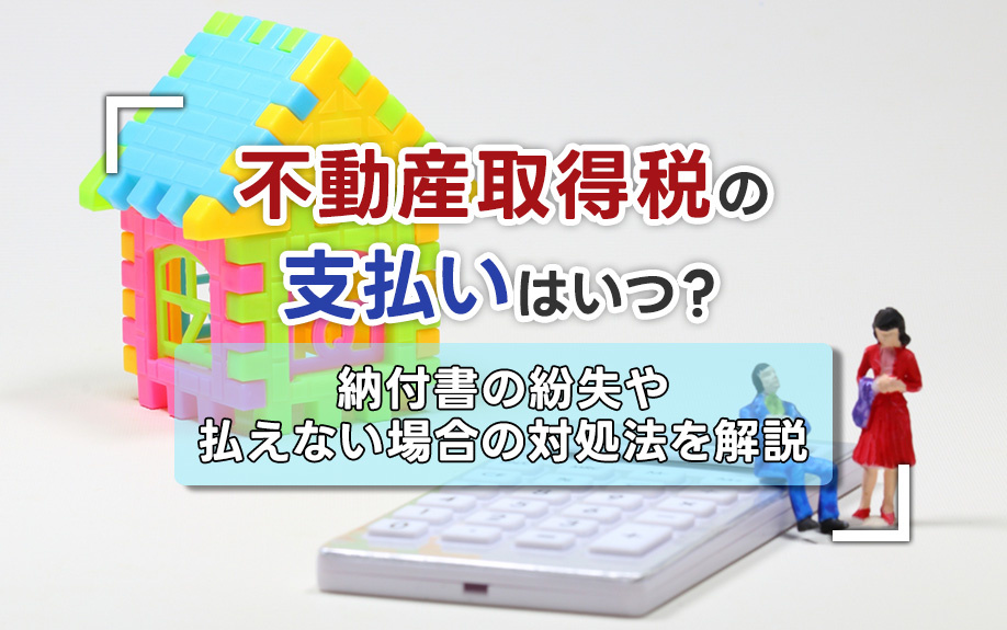 不動産取得税の支払いはいつ？納付書の紛失や払えない場合の対処法も解説
