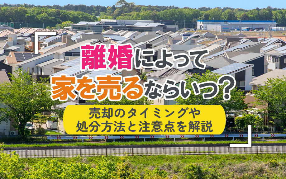 離婚によって家を売るならいつ？売却のタイミングや処分方法と注意点を解説