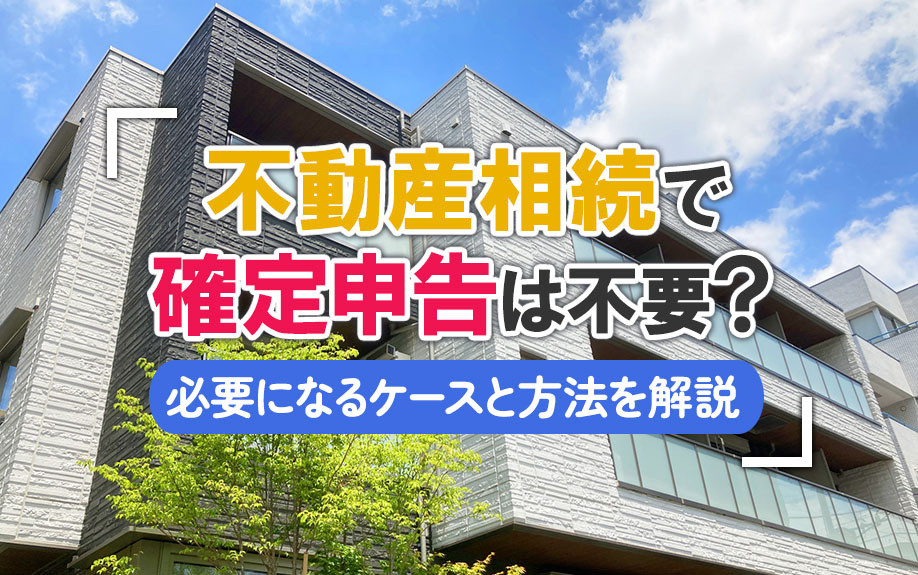 不動産相続で確定申告は不要？必要になるケースと方法を解説