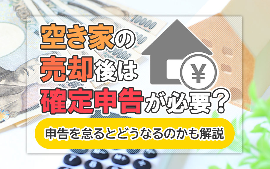 空き家の売却後は確定申告が必要？申告を怠るとどうなるのかも解説
