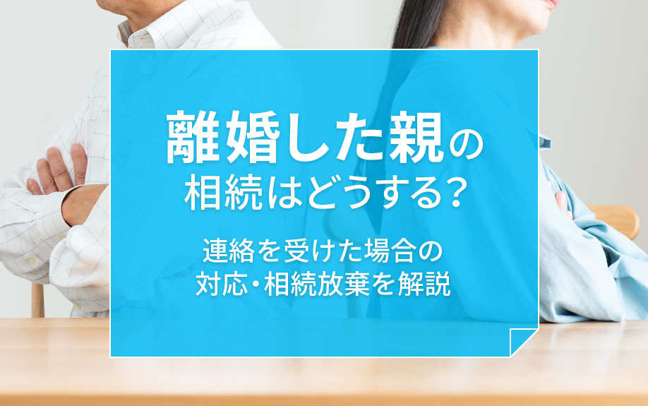 離婚した親の相続はどうする？連絡を受けた場合の対応・相続放棄を解説