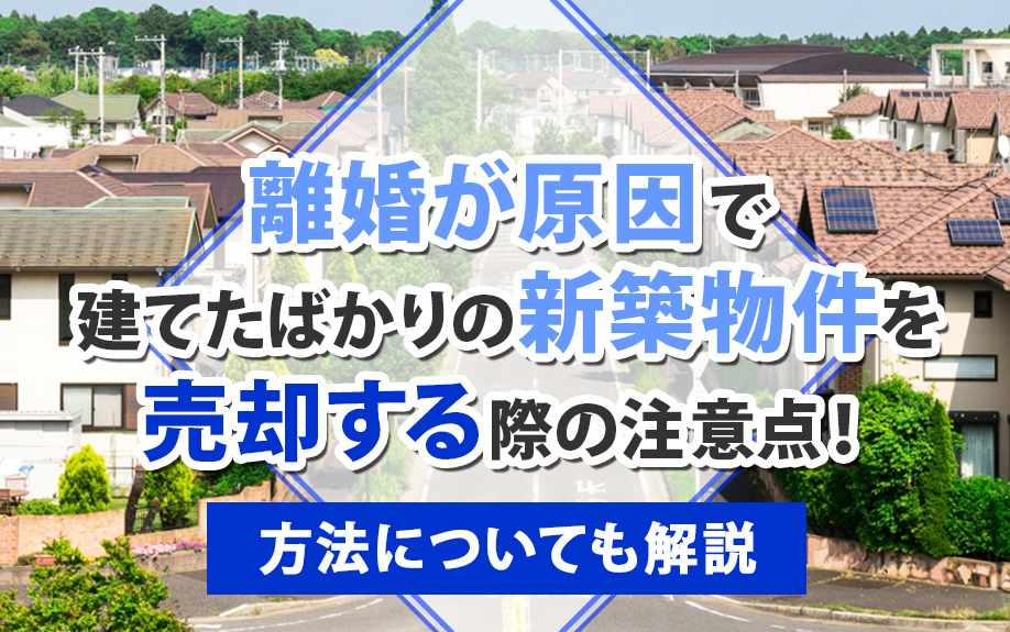 離婚が原因で建てたばかりの新築物件を売却する際の注意点！方法についても解説