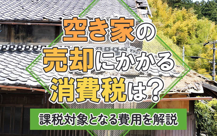 空き家の売却にかかる消費税は？課税対象となる費用を解説