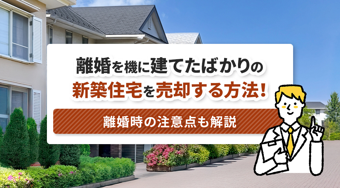 離婚を機に建てたばかりの新築住宅を売却する方法！離婚時の注意点も解説