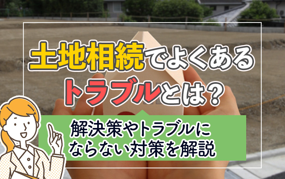 土地相続でよくあるトラブルとは？解決策やトラブルにならない対策を解説