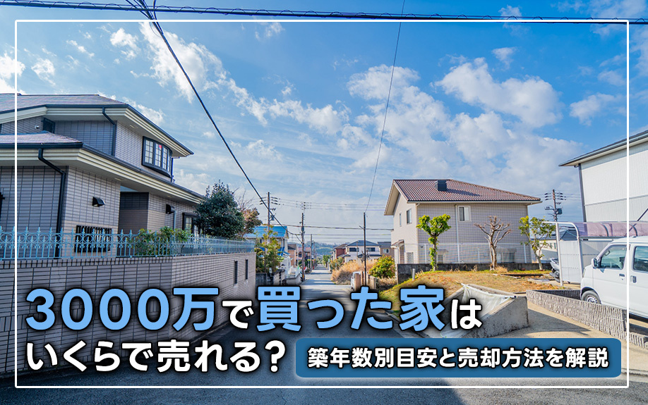 3000万で買った家はいくらで売れる？築年数別目安と売却方法を解説