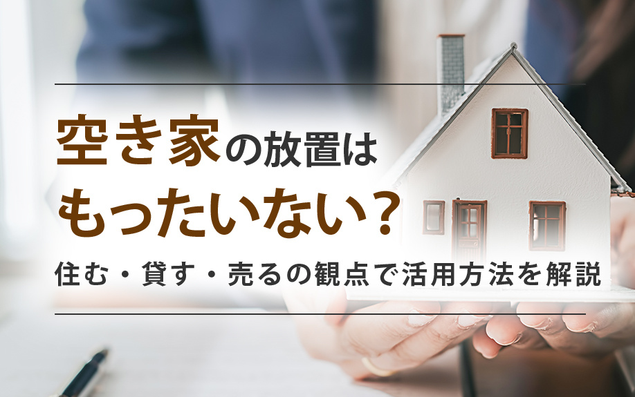 空き家の放置はもったいない？住む・貸す・売るの観点で活用方法を解説
