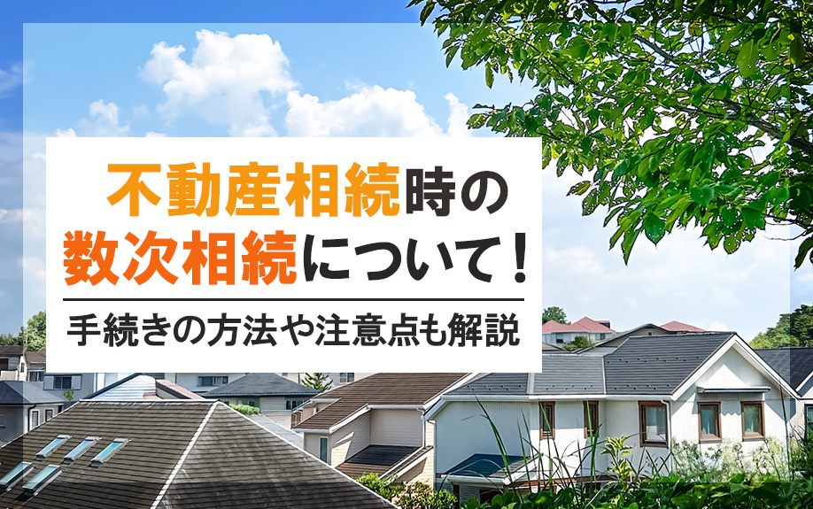 不動産相続時の数次相続について！手続きの方法や注意点も解説