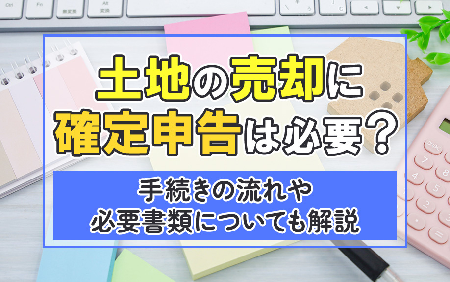 土地の売却に確定申告は必要？手続きの流れや必要書類についても解説