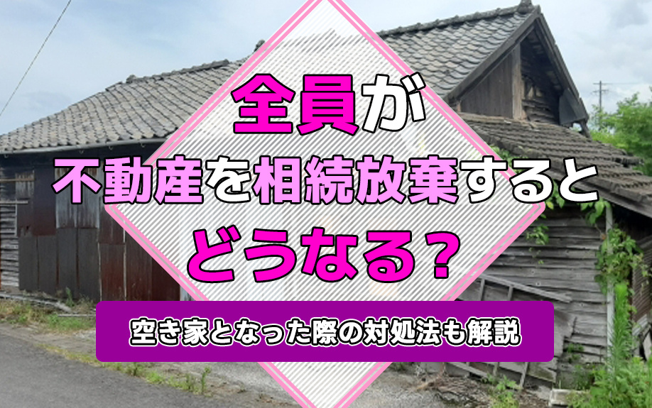 全員が不動産を相続放棄するとどうなる？空き家となった際の対処法も解説