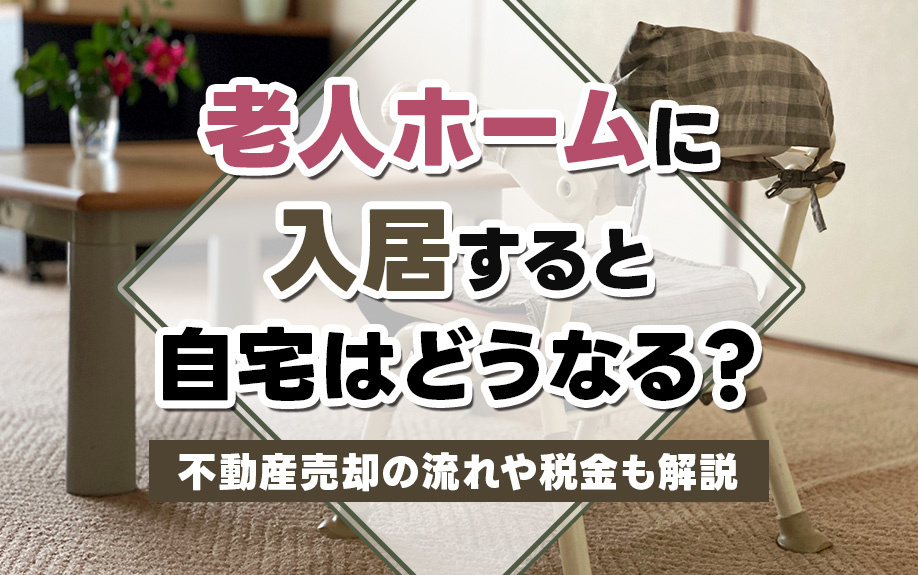 老人ホームに入居すると自宅はどうなる？不動産売却の流れや税金も解説