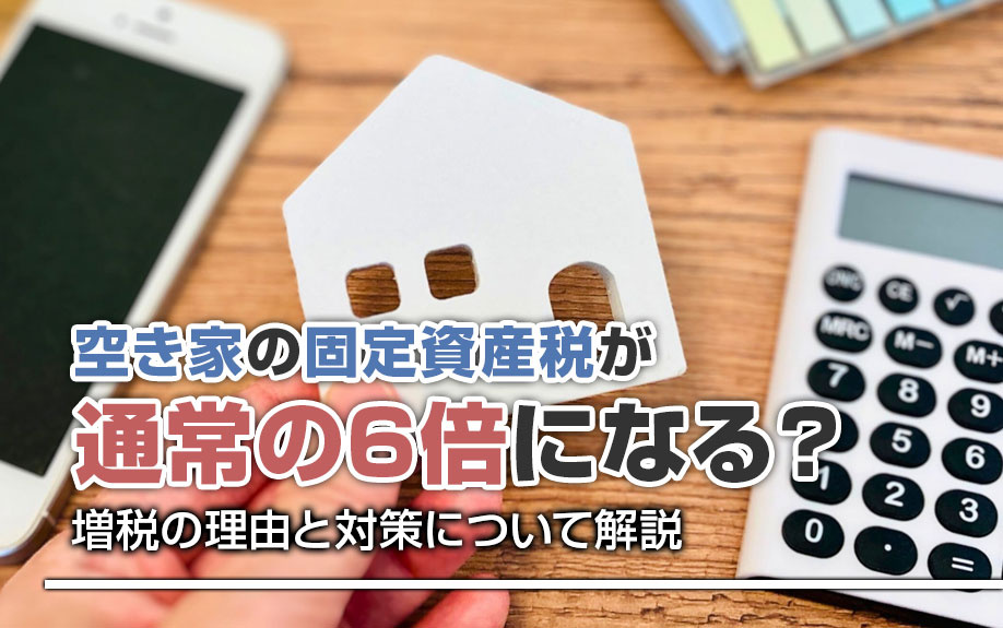 空き家の固定資産税が通常の6倍になる？増税の理由と対策について解説
