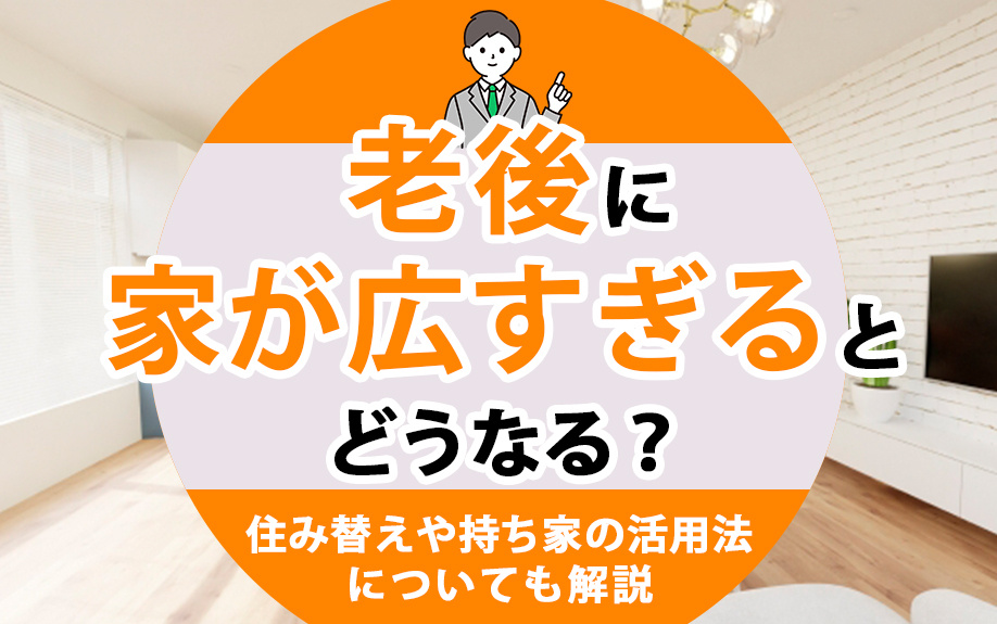 老後に家が広すぎるとどうなる？住み替えや持ち家の活用法についても解説