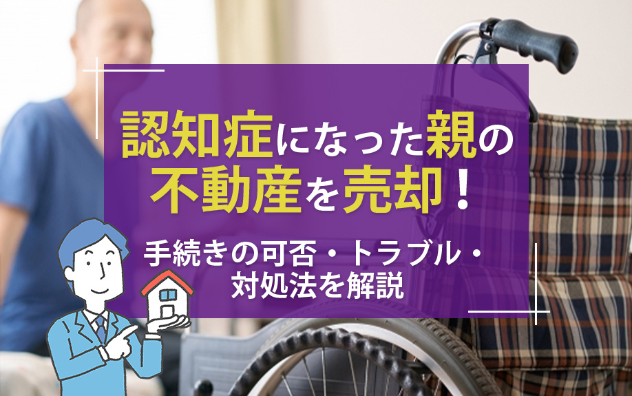 認知症になった親の不動産を売却！手続きの可否・トラブル・対処法を解説