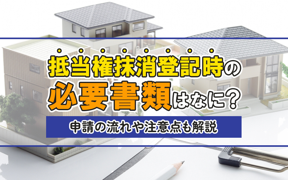 抵当権抹消登記時の必要書類はなに？申請の流れや注意点も解説