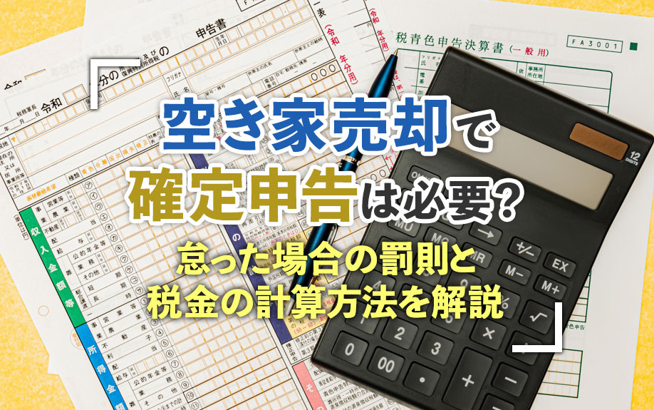 空き家売却で確定申告は必要？怠った場合の罰則と税金の計算方法を解説