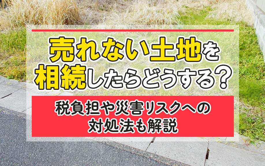 売れない土地を相続したらどうする？税負担や災害リスクへの対処法も解説