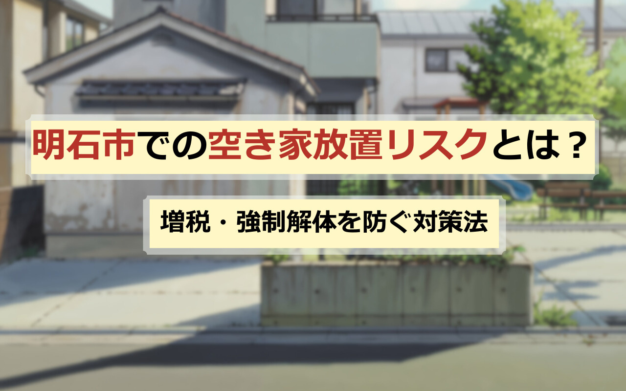 明石市での空き家放置リスクとは？増税・強制解体を防ぐ対策法