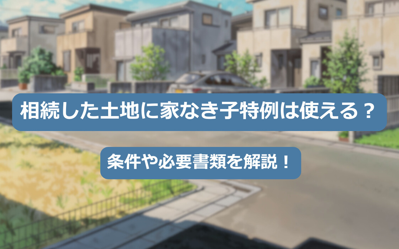 相続した土地に家なき子特例は使える？条件や必要書類を解説