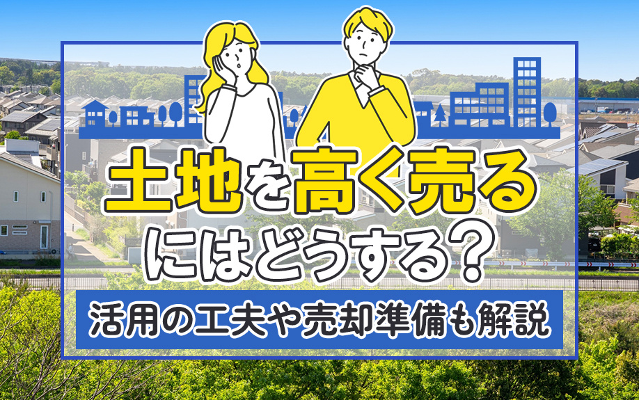 土地を高く売るにはどうする？活用の工夫や売却準備も解説