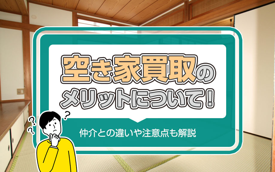 空き家買取のメリットについて！仲介との違いや注意点も解説