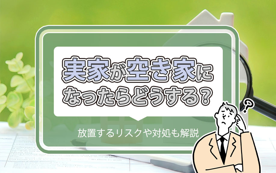 実家が空き家になったらどうする？放置するリスクや対処も解説