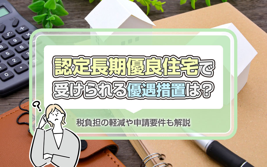 認定長期優良住宅で受けられる優遇措置は？税負担の軽減や申請要件も解説