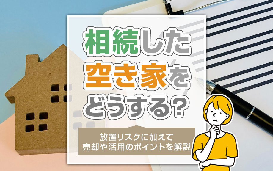 相続した空き家をどうする？放置リスクに加えて売却や活用のポイントを解説