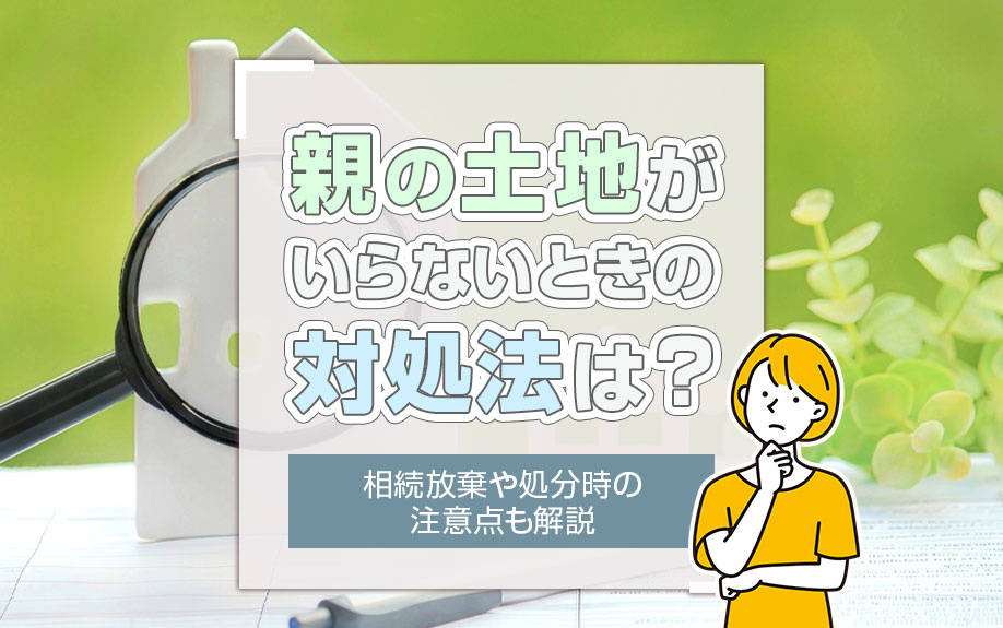 親の土地がいらないときの対処法は？相続放棄や処分時の注意点も解説