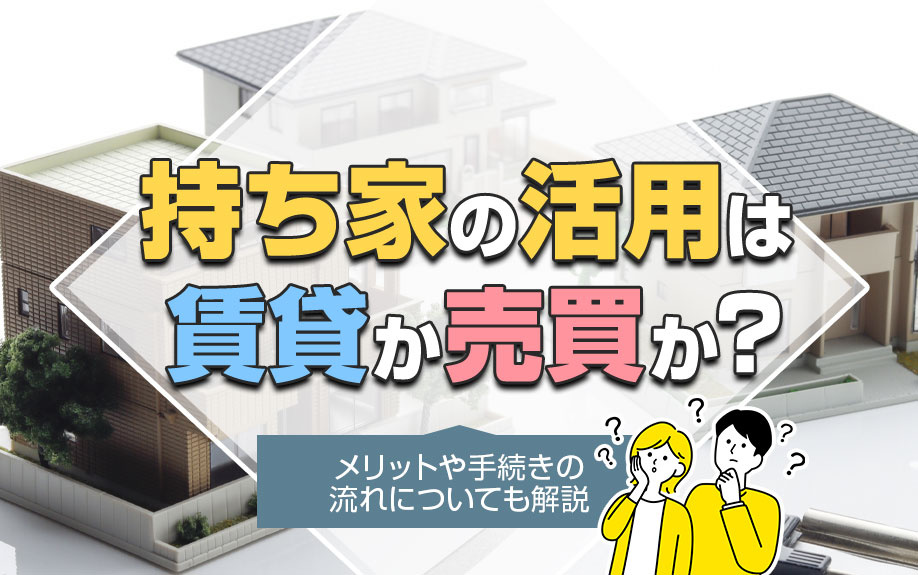 持ち家の活用は賃貸か売却か？メリットや手続きの流れについても解説