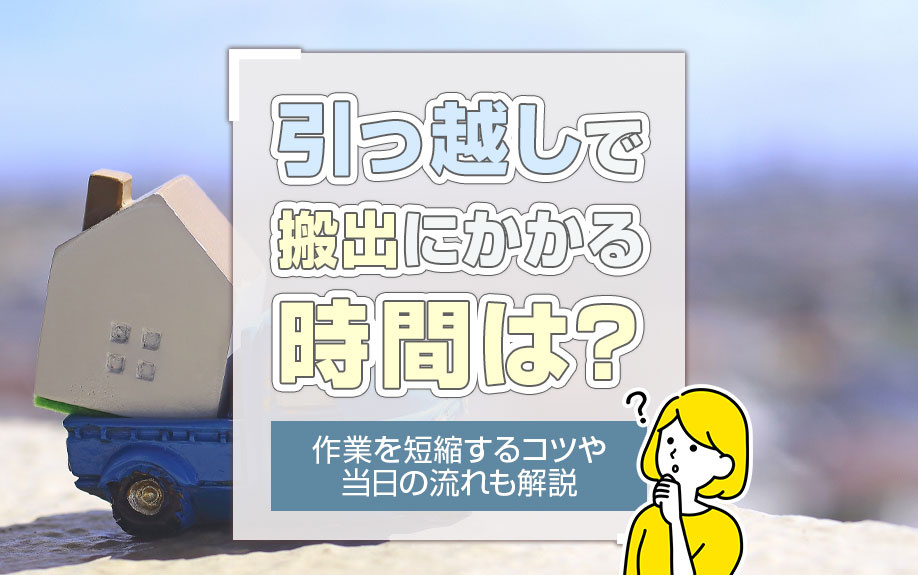 引っ越しで搬出にかかる時間は？作業を短縮するコツや当日の流れも解説