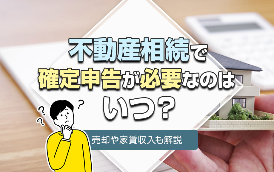 不動産相続で確定申告が必要なのはいつ？売却や家賃収入も解説