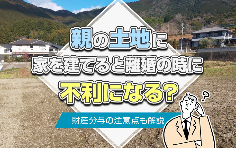 親の土地に家を建てると離婚の時に不利になる？財産分与の注意点も解説