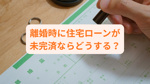 離婚時に住宅ローンが未完済ならどうする？売却方法をわかりやすく紹介の画像