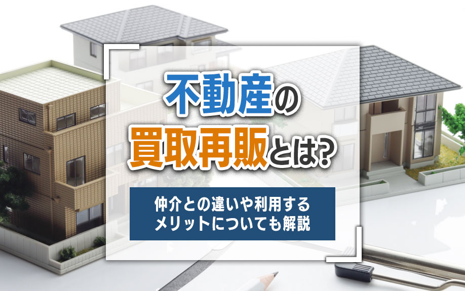 不動産の買取再販とは？仲介との違いや利用するメリットについても解説