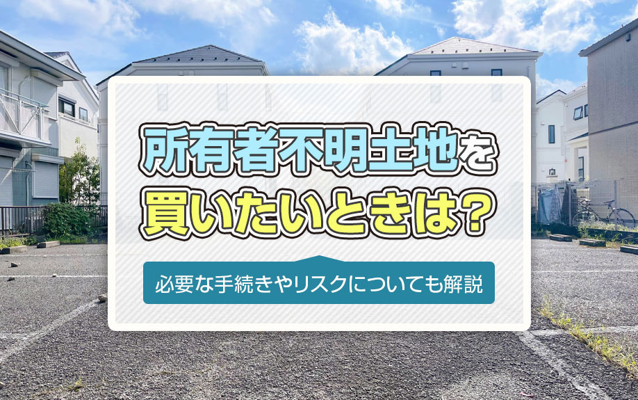 所有者不明土地を買いたいときは？必要な手続きやリスクについても解説