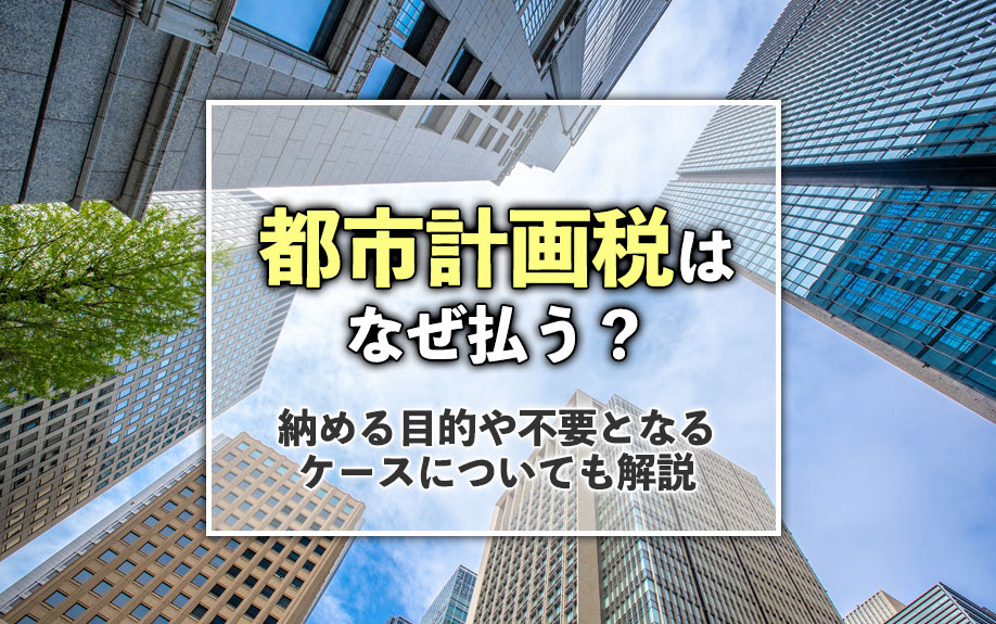 都市計画税はなぜ払う？納める目的や不要となるケースについても解説
