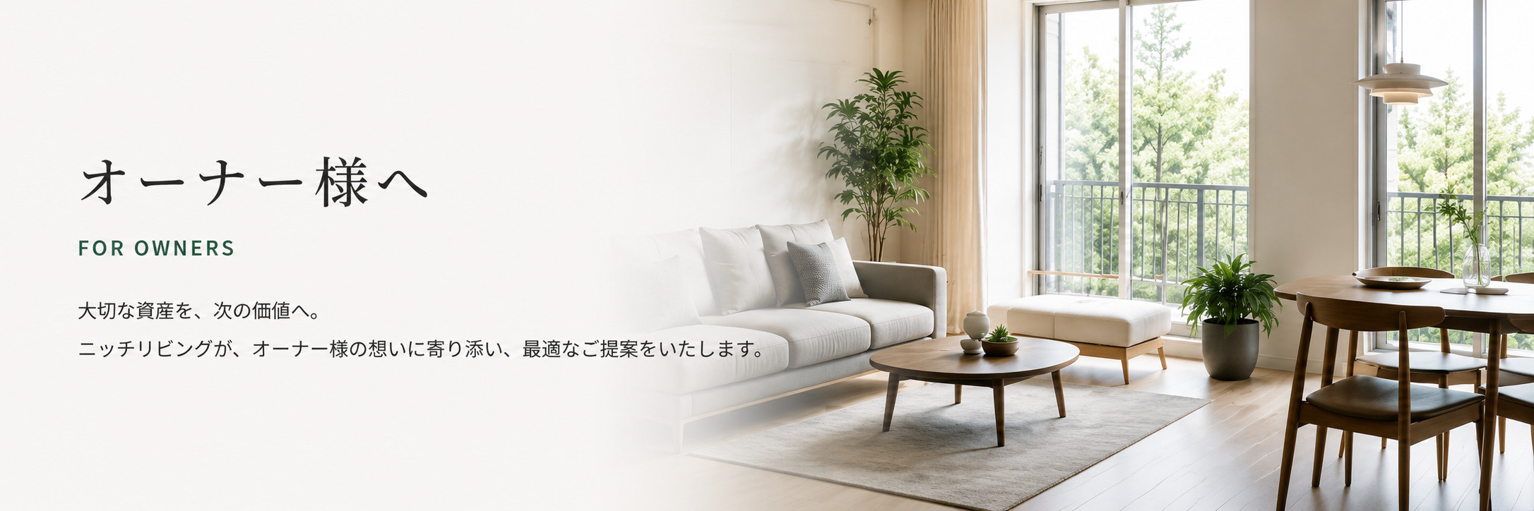 オーナー様へ FOR OWNERS 大切な資産を、次の価値へ。ニッチリビングが、オーナー様の想いに寄り添い、最適なご提案をいたします。