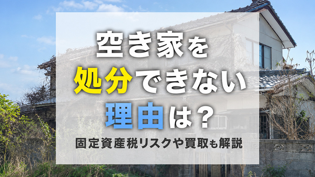 空き家を処分できない理由は？固定資産税リスクや買取も解説