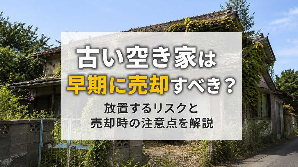 古い空き家は早期に売却すべき？放置するリスクと売却時の注意点を解説