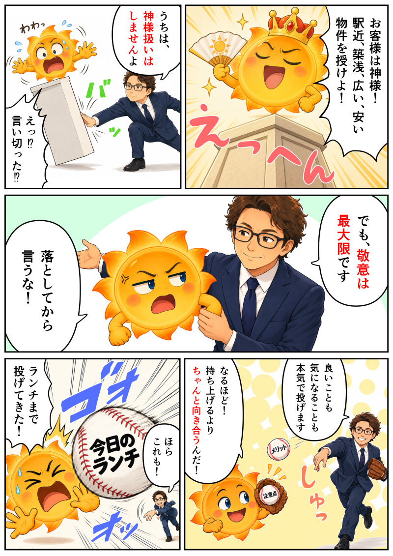 ① 王冠をかぶったたんたんQが台座の上で威張り、「お客様は神様！駅近、築浅、広い、安い物件を授けよ！」と高飛車に要求しているコマ。
② 佐々木代表が「うちは、神様扱いはしませんよ」と台座を倒してピシャリと言い切り、たんたんQが「えっ!? 言い切った!?」と驚いてバランスを崩しているコマ。
③ 佐々木代表が「でも、敬意は最大限です」と優しくフォローするも、振り回されたたんたんQが「落としてから言うな！」とツッコミを入れているコマ。
④ グローブをはめた佐々木代表が「良いことも気になることも本気で投げます」と「メリット」「注意点」と書かれたボールを投げ、それを受け取ったたんたんQが「なるほど！持ち上げるよりちゃんと向き合うんだ！」と納得しているコマ。
⑤ 佐々木代表が「ほら これも！」と「今日のランチ」と書かれた大きなボールまで投げ込んできて、たんたんQが「ランチまで投げてきた！」と焦って叫んでいるコマ。
