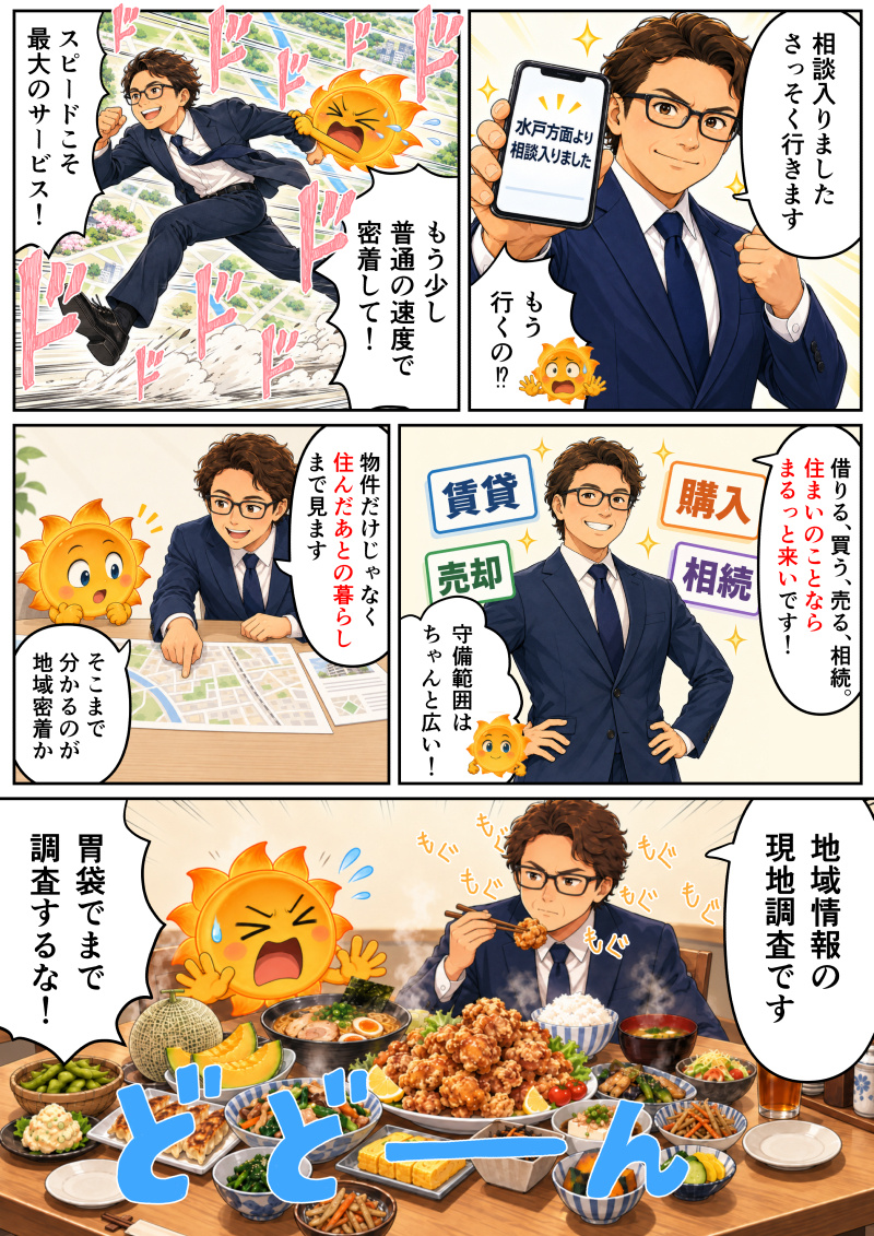 ① スマホに「水戸方面より相談入りました」という通知が届き、佐々木代表が「相談入りました さっそく行きます」と即座に対応しようとし、たんたんQが「もう行くの!?」と驚いているコマ。
② 佐々木代表が「スピードこそ 最大のサービス！」と猛スピードで駆け出し、振り落とされそうになりながらついていくたんたんQが「もう少し 普通の速度で 密着して！」と叫んでいるコマ。
③ 「賃貸」「購入」「売却」「相続」の文字を背に、佐々木代表が「借りる、買う、売る、相続。住まいのことなら まるっと来いです！」とアピールし、たんたんQが「守備範囲は ちゃんと広い！」と納得しているコマ。
④ 地図を広げながら佐々木代表が「物件だけじゃなく 住んだあとの暮らしまで見ます」と丁寧に説明し、たんたんQが「そこまで 分かるのが 地域密着か」と感心しているコマ。
⑤ テーブルいっぱいに並べられたご馳走を真剣な表情でもぐもぐと食べる佐々木代表が「地域情報の 現地調査です」と語り、たんたんQが「胃袋でまで 調査するな！」と激しくツッコミを入れているコマ。
