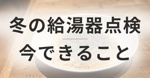 冬に備える給湯器の点検｜「お湯が出ない」を防ぐために今できることの画像